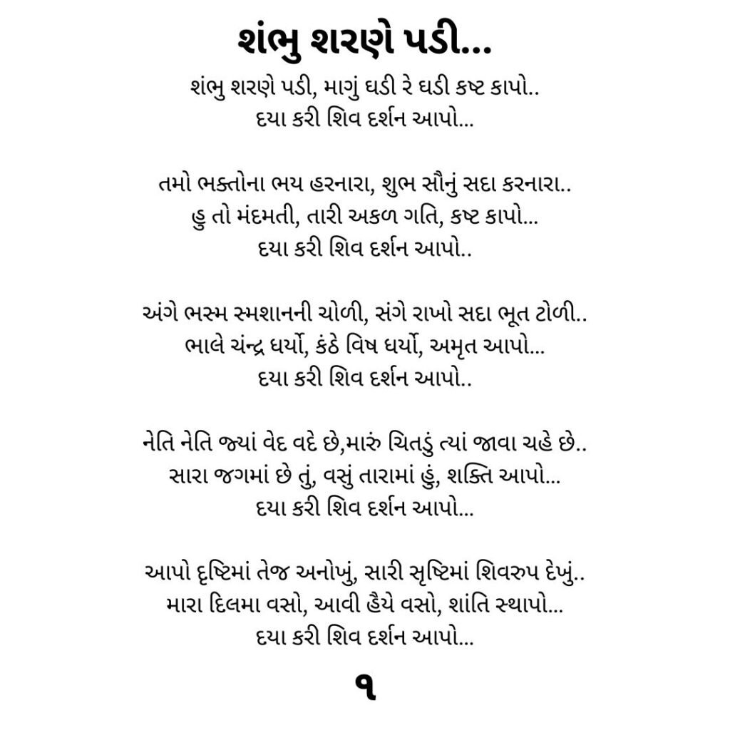 શંભુ શરણે પડી...
શંભુ શરણે પડી, માગું ઘડી રે ઘડી કષ્ટ કાપો..
દયા કરી શિવ દર્શન આપો…

તમો ભક્તોના ભય હરનારા, શુભ સૌનું સદા કરનારા..
હુ તો મંદમતી, તારી અકળ ગતિ, કષ્ટ કાપો…
દયા કરી શિવ દર્શન આપો..

અંગે ભસ્મ સ્મશાનની ચોળી, સંગે રાખો સદા ભૂત ટોળી..
ભાલે ચંન્દ્ર ધર્યો, કંઠે વિષ ધર્યો, અમૃત આપો…
દયા કરી શિવ દર્શન આપો..

નેતિ નેતિ જ્યાં વેદ વદે છે,મારું ચિતડું ત્યાં જાવા ચહે છે..
સારા જગમાં છે તું, વસું તારામાં હું, શક્તિ આપો…
દયા કરી શિવ દર્શન આપો…

આપો દૃષ્ટિમાં તેજ અનોખું, સારી સૃષ્ટિમાં શિવરુપ દેખું..
મારા દિલમા વસો, આવી હૈયે વસો, શાંતિ સ્થાપો…
દયા કરી શિવ દર્શન આપો…
૧