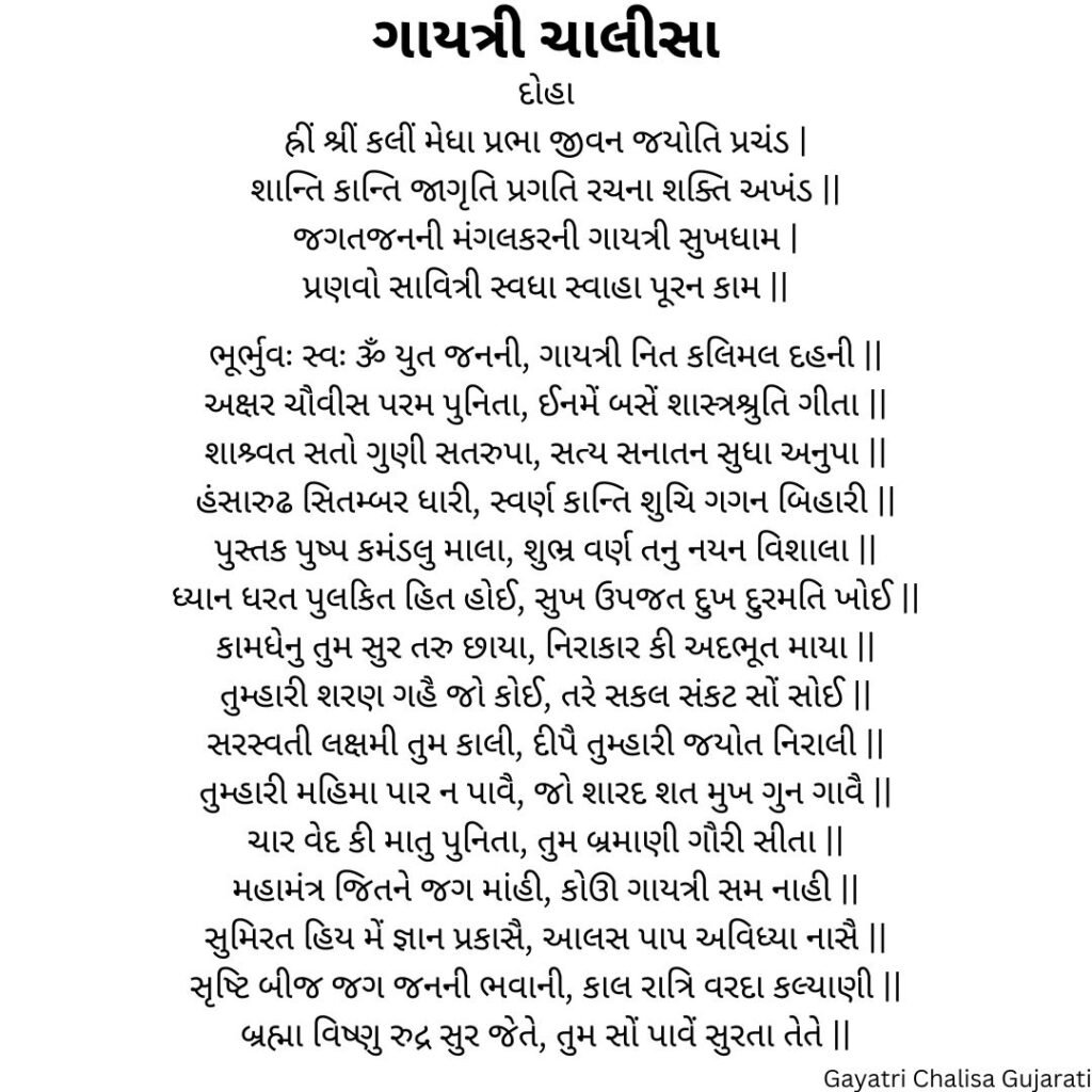 ગાયત્રી ચાલીસા
દોહા
હ્રીં શ્રીં કલીં મેધા પ્રભા જીવન જયોતિ પ્રચંડ |
શાન્તિ કાન્તિ જાગૃતિ પ્રગતિ રચના શક્તિ અખંડ ||
જગતજનની મંગલકરની ગાયત્રી સુખધામ |
પ્રણવો સાવિત્રી સ્વધા સ્વાહા પૂરન કામ ||

ભૂર્ભુવઃ સ્વઃ ૐ યુત જનની, ગાયત્રી નિત કલિમલ દહની ||
અક્ષર ચૌવીસ પરમ પુનિતા, ઈનમેં બસેં શાસ્ત્રશ્રુતિ ગીતા ||
શાશ્ર્વત સતો ગુણી સતરુપા, સત્ય સનાતન સુધા અનુપા ||
હંસારુઢ સિતમ્બર ધારી, સ્વર્ણ કાન્તિ શુચિ ગગન બિહારી ||
પુસ્તક પુષ્પ કમંડલુ માલા, શુભ્ર વર્ણ તનુ નયન વિશાલા ||
ધ્યાન ધરત પુલકિત હિત હોઈ, સુખ ઉપજત દુખ દુરમતિ ખોઈ ||
કામધેનુ તુમ સુર તરુ છાયા, નિરાકાર કી અદભૂત માયા ||
તુમ્હારી શરણ ગહૈ જો કોઈ, તરે સકલ સંકટ સોં સોઈ ||
સરસ્વતી લક્ષમી તુમ કાલી, દીપૈ તુમ્હારી જયોત નિરાલી ||
તુમ્હારી મહિમા પાર ન પાવૈ, જો શારદ શત મુખ ગુન ગાવૈ ||
ચાર વેદ કી માતુ પુનિતા, તુમ બ્રમાણી ગૌરી સીતા ||
મહામંત્ર જિતને જગ માંહી, કોઊ ગાયત્રી સમ નાહી ||
સુમિરત હિય મેં જ્ઞાન પ્રકાસૈ, આલસ પાપ અવિધ્યા નાસૈ ||
સૃષ્ટિ બીજ જગ જનની ભવાની, કાલ રાત્રિ વરદા કલ્યાણી ||
બ્રહ્મા વિષ્ણુ રુદ્ર સુર જેતે, તુમ સોં પાવેં સુરતા તેતે ||
Gayatri Chalisa Gujarati