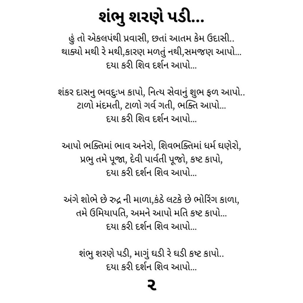 શંભુ શરણે પડી...
હું તો એકલપંથી પ્રવાસી, છતાં આતમ કેમ ઉદાસી..
થાક્યો મથી રે મથી,કારણ મળતું નથી,સમજણ આપો…
દયા કરી શિવ દર્શન આપો…

શંકર દાસનુ ભવદુઃખ કાપો, નિત્ય સેવાનું શુભ ફળ આપો..
ટાળો મંદમતી, ટાળો ગર્વ ગતી, ભક્તિ આપો…
દયા કરી શિવ દર્શન આપો…

આપો ભક્તિમાં ભાવ અનેરો, શિવભક્તિમાં ધર્મ ઘણેરો,
પ્રભુ તમે પૂજા, દેવી પાર્વતી પૂજો, કષ્ટ કાપો,
દયા કરી દર્શન શિવ આપો…

અંગે શોભે છે રુદ્ર ની માળા,કંઠે લટકે છે ભોરિંગ કાળા,
તમે ઉમિયાપતિ, અમને આપો મતિ કષ્ટ કાપો…
દયા કરી દર્શન શિવ આપો…

શંભુ શરણે પડી, માગું ઘડી રે ઘડી કષ્ટ કાપો..
દયા કરી દર્શન શિવ આપો…
૨