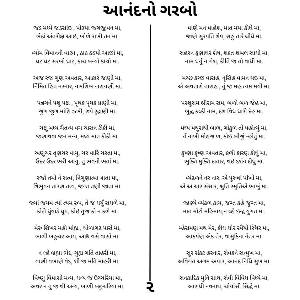 આનંદનો ગરબો 
જડ મધ્યે જડસાંઇ , પોઢયા જગજીવન મા,
બેઠાં અંતરીક્ષ આઇ, ખોળે રાખી તન મા.

વ્યોમ વિમાનની વાટ્ય , ઠાઠ ઠઠયો આછો મા,
ઘટ ઘટ સરખો ઘાટ, કાચ બન્યો કાચો મા.

અજ રજ ગુણ અવતાર, આકારે જાણી મા,
ર્નિમિત હિત નરનાર, નખશિખ નારાયણી મા.

પન્નગને પશુ પક્ષ , પૃથક પૃથક પ્રાણી મા,
જુગ જુગ માંહિ ઝંખી, રુપે રૃદ્રાણી મા.

ચક્ષુ મધ્ય ચૈતન્ય વચ ચાસન ટીકી મા,
જણાવવા જન મન્ય, મધ્ય માત કીકી મા.

અણૂચર તૃણચર વાયુ, ચર વારિ ચરતા મા,
ઉદર ઉદર ભરી આયુ, તું ભવની ભર્તા મા.

રજો તમો ને સત્વ, ત્રિગુણાત્મા ત્રાતા મા,
ત્રિભુવન તારણ તત્વ, જગ્ત તણી જાતા મા.

જ્યાં જયમ ત્યાં ત્યમ રુપ, તેં જ ધર્યું સઘળે મા,
કોટી ધુંવાડે ઘૂપ, કોઇ તુજ કો ન કળે મા.

મેરુ શિખર મહી માંહ્ય , ધોળાગઢ પાસે મા,
બાળી બહુચર આય, આદ્ય વસે વાસો મા.

ન લ્હે બ્રહ્મા ભેદ, ગુહ્ય ગતિ તાહરી મા,
વાણી વખાણે વેદ, શી જ મતિ માહરી મા.

વિષ્ણુ વિમાસી મન્ય, ધન્ય જ ઉચ્ચરિયા મા,
અવર ન તુ જ થી અન્ય, બાળી બહુચરિયા મા.⁠

માણે મન માહેશ, માત મયા કીધે મા,
જાણે સુરપતિ શેષ, સહુ તારે લીધે મા.

સહસ્ત્ર ફણાધર શેષ, શક્ત શબલ સાધી મા,
નામ ધર્યું નાગેશ, કીર્તિ જ તો વાધી મા.

મચ્છ કચ્છ વારાહ, નૃસિંહ વામન થઇ મા,
એ અવતારો તારાહ , તું જ મહાત્યમ મયી મા.

પરશુરામ શ્રીરામ રામ, બળી બળ જેહ મા,
બુદ્ધ કલ્કી નામ, દશ વિધ ધારી દેહ મા.

મધ્ય મથુરાથી બાળ, ગોકુળ તો પહોત્યું મા,
તેં નાખી મોહજાળ, કોઇ બીજું ન્હોતું મા.

કૃષ્ણા કૃષ્ણ અવતાર, કળી કારણ કીધું મા,
ભુક્તિ મુક્તિ દાતાર, થઇ દર્શન દીધું મા.

વ્યંઢળને નર નાર, એ પુરુષાં પાંખોં મા,
એ આચાર સંસાર, શ્રુતિ સ્મૃતિએ ભાખું મા.

જાણ્યે વ્યંઢળ કાય, જગ્ત કહે જુગ્ત મા,
માત મોટો મહિમાય,ન લ્હે ઇન્દ્ર યુગત મા.

મ્હેરામણ મથ મેર, કીધ ઘોર રવૈયો સ્થિર મા,
આકર્ષણ એક તેર, વાસુકિના નેતર મા.

સુર સંકટ હરનાર, સેવકને સન્મુખ મા,
અવિગત અગમ અપાર, આનંદ નિધિ સુખ મા.

સનકાદિક મુનિ સાથ, સેવી વિવિધ વિધ્યે મા,
આરાધી નવનાથ, ચોર્યાસી સિદ્ધે મા.