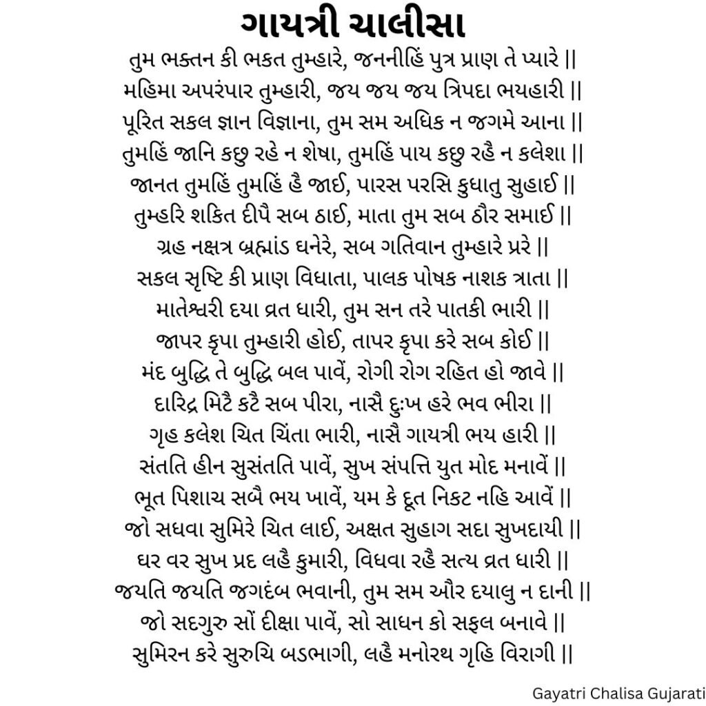 ગાયત્રી ચાલીસા 
તુમ ભક્તન કી ભકત તુમ્હારે, જનનીહિં પુત્ર પ્રાણ તે પ્યારે ||
મહિમા અપરંપાર તુમ્હારી, જય જય જય ત્રિપદા ભયહારી ||
પૂરિત સકલ જ્ઞાન વિજ્ઞાના, તુમ સમ અધિક ન જગમે આના ||
તુમહિં જાનિ કછુ રહે ન શેષા, તુમહિં પાય કછુ રહૈ ન કલેશા ||
જાનત તુમહિં તુમહિં હૈ જાઈ, પારસ પરસિ કુધાતુ સુહાઈ ||
તુમ્હરિ શકિત દીપૈ સબ ઠાઈ, માતા તુમ સબ ઠૌર સમાઈ ||
ગ્રહ નક્ષત્ર બ્રહ્માંડ ઘનેરે, સબ ગતિવાન તુમ્હારે પ્રરે ||
સકલ સૃષ્ટિ કી પ્રાણ વિધાતા, પાલક પોષક નાશક ત્રાતા ||
માતેશ્વરી દયા વ્રત ધારી, તુમ સન તરે પાતકી ભારી ||
જાપર કૃપા તુમ્હારી હોઈ, તાપર કૃપા કરે સબ કોઈ ||
મંદ બુદ્ધિ તે બુદ્ધિ બલ પાવેં, રોગી રોગ રહિત હો જાવે ||
દારિદ્ર મિટૈ કટૈ સબ પીરા, નાસૈ દુઃખ હરે ભવ ભીરા ||
ગૃહ કલેશ ચિત ચિંતા ભારી, નાસૈ ગાયત્રી ભય હારી ||
સંતતિ હીન સુસંતતિ પાવેં, સુખ સંપત્તિ યુત મોદ મનાવેં ||
ભૂત પિશાચ સબૈ ભય ખાવેં, યમ કે દૂત નિકટ નહિ આવેં ||
જો સધવા સુમિરે ચિત લાઈ, અક્ષત સુહાગ સદા સુખદાયી ||
ઘર વર સુખ પ્રદ લહૈ કુમારી, વિધવા રહૈ સત્ય વ્રત ધારી ||
જયતિ જયતિ જગદંબ ભવાની, તુમ સમ ઔર દયાલુ ન દાની ||
જો સદગુરુ સોં દીક્ષા પાવેં, સો સાધન કો સફલ બનાવે ||
સુમિરન કરે સુરુચિ બડભાગી, લહૈ મનોરથ ગૃહિ વિરાગી ||
Gayatri Chalisa Gujarati