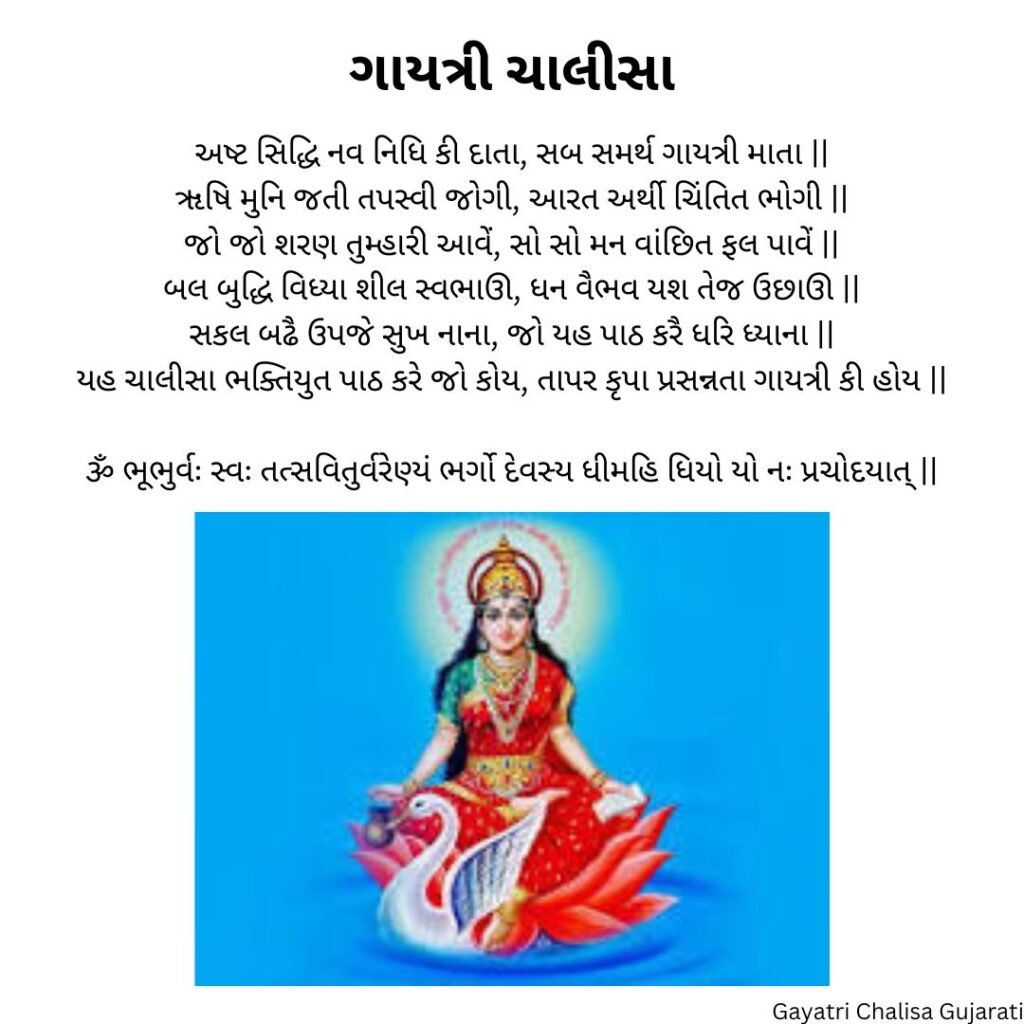 ગાયત્રી ચાલીસા 
અષ્ટ સિદ્ધિ નવ નિધિ કી દાતા, સબ સમર્થ ગાયત્રી માતા ||
ૠષિ મુનિ જતી તપસ્વી જોગી, આરત અર્થી ચિંતિત ભોગી ||
જો જો શરણ તુમ્હારી આવેં, સો સો મન વાંછિત ફલ પાવેં ||
બલ બુદ્ધિ વિધ્યા શીલ સ્વભાઊ, ધન વૈભવ યશ તેજ ઉછાઊ ||
સકલ બઢૈ ઉપજે સુખ નાના, જો યહ પાઠ કરૈ ધરિ ધ્યાના ||
યહ ચાલીસા ભક્તિયુત પાઠ કરે જો કોય, તાપર કૃપા પ્રસન્નતા ગાયત્રી કી હોય ||

ૐ ભૂભુર્વઃ સ્વઃ તત્સવિતુર્વરેણ્યં ભર્ગો દેવસ્ય ધીમહિ ધિયો યો નઃ પ્રચોદયાત્ ||

Gayatri Chalisa Gujarati