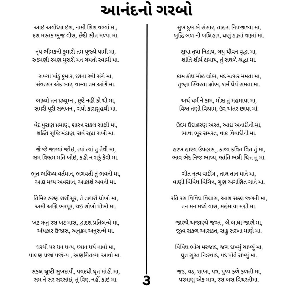 આનંદ નો ગરબો 
આઇ અયોધ્યા ઇશ, નામી શિશ વળ્યાં મા,
દશ મસ્તક ભુજ વીસ, છેદી સીત મળ્યા મા.

નૃપ ભીમકની કુમારી તમ પૂજ્યે પામી મા,
રુક્ષ્મણી રમણ મુરારી મન ગમતો સ્વામી મા.

રાખ્યા પાંડુ કુમાર, છાના સ્ત્રી સંગે મા,
સંવત્સર એક બાર, વામ્યા તમ આંગે મા.

બાંધ્યો તન પ્રધ્યુમ્ન , છૂટે નહીં કો થી મા,
સમરી પૂરી સલખન , ગયો કારાગ્રુહથી મા.

વેદ પુરાણ પ્રમાણ, શાસ્ત્ર સકલ સાક્ષી મા,
શક્તિ સૃષ્ટિ મંડાણ, સર્વ રહ્યા રાખી મા.

જે જે જાગ્યાં જોઇ, ત્યાં ત્યાં તુ તેવી મા,
સમ વિભ્રમ મતિ ખોઇ, કહી ન શકું કેવી મા.

ભૂત ભવિષ્ય વર્તમાન, ભગવતી તું ભવની મા,
આદ્ય મધ્ય અવસાન, આકાશે અવની મા.

તિમિર હરણ શશીસૂર, તે તહારો ધોખો મા,
અમી અગ્નિ ભરપૂર, થઇ શોખો પોખો મા.

ખટ ઋતુ રસ ખટ માસ, દ્વાદશ પ્રતિબન્ધે મા,
અંધકાર ઉજાસ, અનુક્રમ અનુસન્ધે મા.

ધરથી પર ધન ધન્ય, ધ્યાન ધર્યે નાવો મા,
પાલણ પ્રજા પર્જન્ય , અણચિંતવ્યા આવો મા. ⁠

સકલ સ્રુષ્ટી સુખદાયી, પયદધી ધૃત માંહી મા,
સમ ને સર સરસાંઇ, તું વિણ નહીં કાંઇ મા.

સુખ દુખ બે સંસાર, તાહરા નિપજાવ્યા મા,
બુદ્ધિ બળ ની બલિહાર, ઘણું ડાહ્યાં વાહ્યાં મા.

ક્ષુધા તૃષા નિદ્રાય, લઘુ યૌવન વૃદ્ધા મા,
શાંતિ શૌર્ય ક્ષમાય, તું સઘળે શ્રદ્ધા મા.

કામ ક્રોધ મોહ લોભ, મદ મત્સર મમતા મા,
તૃષ્ણા સ્થિરતા ક્ષોભ, શર્મ ધૈર્ય સમતા મા.

અર્થ ધર્મ ને કામ, મોક્ષ તું મહંમાયા મા,
વિશ્વ તણો વિશ્રામ, ઉર અંતર છાયા માં.

ઉદય ઉદાહરણ અસ્ત, આદ્ય અનાદીની મા,
ભાષા ભૂર સમસ્ત, વાક વિવાદીની મા.

હરખ હાસ્ય ઉપહાસ્ , કાવ્ય કવિત વિત તું મા,
ભાવ ભેદ નિજ ભાષ્ય, ભ્રાંતિ ભલી ચિત્ત તું મા.

ગીત નૃત્ય વાદીંત્ર , તાલ તાન માને મા,
વાણી વિવિધ વિચિત્ર, ગુણ અગણિત ગાને મા.

રતિ રસ વિવિધ વિલાસ, આશ સક્લ જગની મા,
તન મન મધ્યે વાસ, મહંમાયા મગ્ની મા.

જાણ્યે અજાણ્યે જગ્ત , બે બાધા જાણે મા,
જીવ સકળ આસક્ત, સહુ સરખા માણે મા.

વિવિધ ભોગ મરજાદ, જગ દાખ્યું ચાખ્યું મા,
ઘ્રુત સુરત નિઃસ્વાદ, પદ પોતે રાખ્યું મા.

જડ, થડ, શાખા, પત્ર, પુષ્પ ફળે ફળતી મા,
પરમાણુ એક માત્ર, રસ બસ વિચરતીમાં