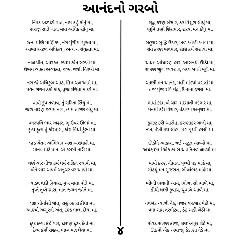 આનંદનો ગરબો
નિપટ અટપટી વાત, નામ કહું કોનું મા,
સરજી સાતે ઘાત, માત અધિક સોનું મા.

રત્ન, મણિ માણિક્ય, નંગ મુંગીયા મુક્તા મા,
આભા અટળ અધિક્ય , અન્ય ન સંયુક્તા મા.

નીલ પીત, આરક્ત, શ્યામ શ્વેત સરખી મા,
ઉભય વ્યક્ત અવ્યક્ત, જગ્ત જશી નિરખી મા.

નગ જે અધિકુળ આઠ, હિમાચલ આદ્યે મા,
પવન ગગન ઠઠી ઠાઠ, તુજ રચિતા માધ્યે મા.

વાપી કૂપ તળાવ, તું સરિતા સિંધુ મા,
જળ તારણ જયમ નાવ, ત્યમ તારણ બંધુ મા.

વનસ્પતિ ભાર અઢાર, ભૂ ઉપર ઊભાં મા,
કૃત્ય ક્રુત્ય તું કીરતાર , કોશ વિધાં કુંભા મા.

જડ ચૈતન અભિધાન અંશ અંશધારી મા,
માનવ મોટે માન, એ કરણી તારી મા.

વર્ણ ચાર નીજ કર્મ ધર્મ સહિત સ્થાપી મા,
બેને બાર અપર્મ અનુચર વર આપી મા.

વાડવ વહ્ની નિવાસ, મુખ માતા પોતે મા,
તૃપ્તે તૃપ્તે ગ્રાસ, માત જગન જોતે મા.

લક્ષ ચોર્યાસી જંત, સહુ ત્હારા કીધા મા,
આણ્યો અસુરનો અંત, દણ્ડ ભલા દીધા મા. ⁠

દુષ્ટ દમ્યા કંઈ વાર, દારુણ દુઃખ દેતાં મા,
દૈત્ય કર્યાં સંહાર, ભાગ યજ્ઞ લેતાં મા.

શુદ્ધ કરણ સંસાર, કર ત્રિશુળ લીધું મા,
ભૂમિ તણો શિરભાર, હરવા મન કીધું મા.

બહુચર બુદ્ધિ ઉદાર, ખળ ખોળી ખાવા મા,
સંત કરણ ભવપાર, સાદ્ય કર્યે સહાવા મા.

અધમ ઓધારણ હાર, આસનથી ઊઠી મા,
રાખણ જુગ વ્યવહાર, બધ્ય બાંધી મુઠ્ઠી મા.

આણી મન આનંદ, મહીં માંડયાં પગલાં મા,
તેજ પુંજ રવિ ચંદ્ર , દૈ નાના ડગલાં મા.

ભર્યાં કદમ બે ચાર, મદમાતી મદભર મા,
મનમાં કરી વિચાર, તેડાવ્યો અનુચર મા.

કુરકટ કરી આરોહ, કરુણાકર ચાલી મા,
નખ, પંખી મય લોહ , પગ પૃથ્વી હાલી મા.

ઊડીને આકાશ, થઈ અદ્ભુત આવ્યો મા,
અધક્ષણમાં એક શ્વાસ અવનિતળ લાવ્યો મા.

પાપી કરણ નીપ્રાત, પૃથ્વી પડ માંહે મા,
ગોઠયું મન ગુજરાત, ભીલાંભડ માંહે મા.

ભોળી ભવાની આય, ભોળાં સો ભાળે મા,
કીધી ધણી કૃપાય, ચુંવાળે આળે મા.

નવખંડ ન્યાળી નેઠ, નજર વજ્જર પેઢી મા,
ત્રણ ગામ તરભેટ્ય , ઠેઠ અડી બેઠી મા.

સેવક સારણ કાજ, સલખનપુર શેઢે મા,
ઊઠયો એક અવાજ, ડેડાણા નેડે મા.