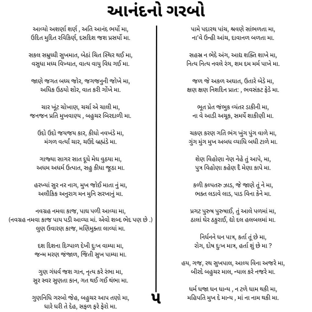 આનંદ નો ગરબો 
આવ્યો અશર્ણા શર્ણ , અતિ આનંદ ભર્યો મા,
ઉદિત મુદિત રવિકિર્ણ, દસદિશ જશ પ્રસર્યો મા.

સકલ સમ્રુધ્ધી સુખમાત, બેઠાં ચિત સ્થિર થઈ મા,
વસુધા મધ્ય વિખ્યાત, વાત્ય વાયુ વિધ ગઈ મા.

જાણે જગત બધ્ય જોર, જગજનુની જોખે મા,
અધિક ઉઠયો શોર, વાત કરી ગોંખે મા.

ચાર ખૂંટ ચોખાણ, ચર્ચા એ ચાલી મા,
જનજન પ્રતિ મુખવાણ્ય , બહુચર બિરદાળી મા.

ઉદો ઉદો જયજય કાર, કીધો નવખંડે મા,
મંગળ વર્ત્યાં ચાર, ચઉદે બ્રહ્મંડે મા.

ગાજ્યા સાગર સાત દૂધે મેઘ વુઠયા મા,
અધમ અધર્મ ઉત્પાત, સહુ કીધા જૂઠા મા.

હરખ્યાં સુર નર નાગ, મુખ જોઈ માતા નું મા,
અલૌકિક અનુરાગ મન મુનિ સરખાનું મા.

નવગ્રહ નમવા કાજ, પાઘ પળી આવ્યા મા,
(નવગ્રહ નમવા કાજ પાય પડી આવ્યા માં. એવો શબ્દ ભેદ પણ છે .)
લુણ ઉવારણ કાજ, મણિમુક્તા લાવ્યાં મા.

દશ દિશના દિગ્પાળ દેખી દુઃખ વામ્યા મા,
જન્મ મરણ જંજાળ, જિતી સુખ પામ્યા મા.

ગુણ ગંધર્વ જશ ગાન, નૃત્ય કરે રંભા મા,
સુર સ્વર સુણતા કાન, ગત થઈ ગઈ થંભા મા.

ગુણનિધિ ગરબો જેહ, બહુચર આપ તણો મા,
ધારે ધરી તે દેહ, સફળ ફરે ફેરો મા.

પામે પદારથ પાંચ, શ્રવણે સાંભળતા મા,
ના’વે ઉન્હી આંચ, દાવાનળ બળતા મા.

સહસ્ર ન ભેદે અંગ, આદ્ય શક્તિ શાખે મા,
નિત્ય નિત્ય નવલે રંગ, શમ દમ મર્મ પાખે મા.

જળ જે અકળ અઘાત, ઉતારે બેડે મા,
ક્ષણ ક્ષણ નિશદિન પ્રાત: , ભવસંકટ ફેડે મા.

ભૂત પ્રેત જંભુક વ્યંતર ડાકીની મા,
ના વે આડી અચૂક, સમર્યે શાકીણી મા.

ચકણ કરણ ગતિ ભંગ ખુંગ પુંગ વાળે મા,
ગુંગ મુંગ મુખ અબધ વ્યાધિ બધી ટાળે મા.

શેણ વિહોણા નેણ નેહે તું આપે, મા,
પુત્ર વિહોણા કહેણ દૈ મેણા કાપે મા.

કળી કલ્પતરુ ઝાડ, જે જાણે તૂં ને મા,
ભક્ત લડાવે લાડ, પાડ વિના કેને મા.

પ્રગટ પુરુષ પુરુષાઈ, તું આલે પળમાં મા,
ઠાલાં ઘેર ઠકુરાઈ, દ્યો દલ હલબલમાં મા.

નિર્ધનને ધન પાત્ર, કર્તા તૂં છે મા,
રોગ, દોષ દુઃખ માત્ર, હર્તા શું છે મા ?

હય, ગજ, રથ સુખપાલ, આલ્ય વિના અજરે મા,
બીરદે બહુચર માલ, ન્યાલ કરે નજરે મા.

ધર્મ ધજા ધન ધાન્ય , ન ટળે ધામ થકી મા,
મહિપતિ મુખ દે માન્ય , માં ના નામ થકી મા.