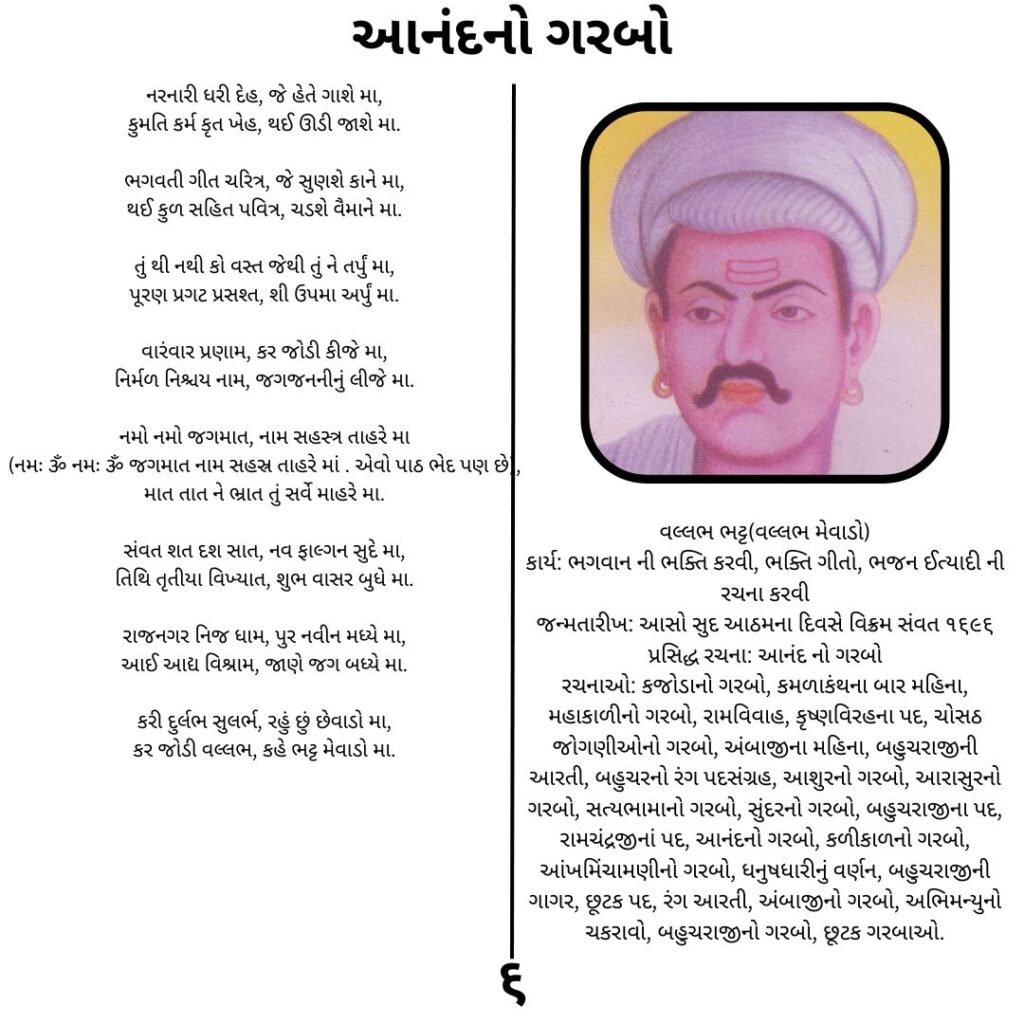 આનંદનો ગરબો
નરનારી ધરી દેહ, જે હેતે ગાશે મા,
કુમતિ કર્મ કૃત ખેહ, થઈ ઊડી જાશે મા.

ભગવતી ગીત ચરિત્ર, જે સુણશે કાને મા,
થઈ કુળ સહિત પવિત્ર, ચડશે વૈમાને મા.

તું થી નથી કો વસ્ત જેથી તું ને તર્પું મા,
પૂરણ પ્રગટ પ્રસશ્ત, શી ઉપમા અર્પું મા.

વારંવાર પ્રણામ, કર જોડી કીજે મા,
નિર્મળ નિશ્ચય નામ, જગજનનીનું લીજે મા.

નમો નમો જગમાત, નામ સહસ્ત્ર તાહરે મા
(નમઃ ૐ નમઃ ૐ જગમાત નામ સહસ્ર તાહરે માં . એવો પાઠ ભેદ પણ છે),
માત તાત ને ભ્રાત તું સર્વે માહરે મા.

સંવત શત દશ સાત, નવ ફાલ્ગન સુદે મા,
તિથિ તૃતીયા વિખ્યાત, શુભ વાસર બુધે મા.

રાજનગર નિજ ધામ, પુર નવીન મધ્યે મા,
આઈ આદ્ય વિશ્રામ, જાણે જગ બધ્યે મા.

કરી દુર્લભ સુલર્ભ, રહું છું છેવાડો મા,
કર જોડી વલ્લભ, કહે ભટ્ટ મેવાડો મા.