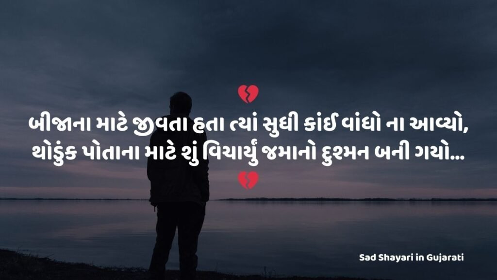 Sad Shayari in Gujarati : 💔
બીજાના માટે જીવતા હતા ત્યાં સુધી કાંઈ વાંધો ના આવ્યો,
થોડુંક પોતાના માટે શું વિચાર્યું જમાનો દુશ્મન બની ગયો…
💔