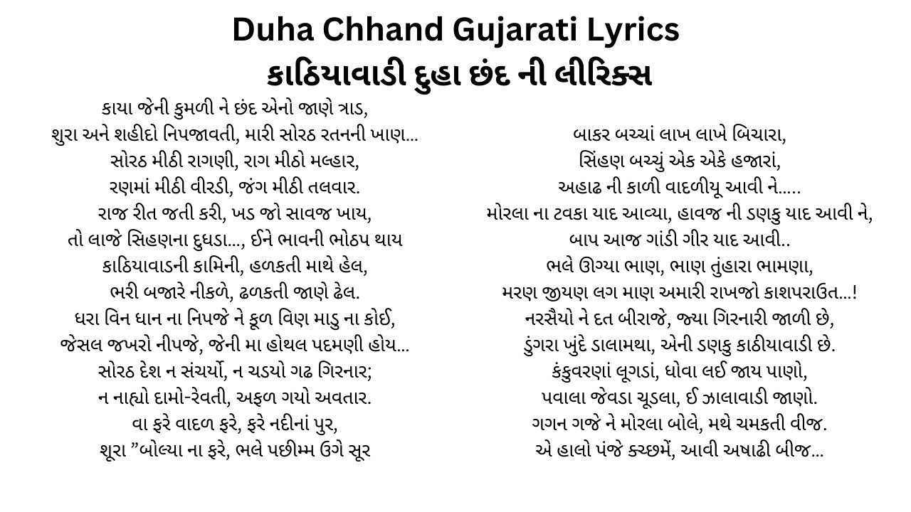 Duha Chhand Gujarati Lyrics કાઠિયાવાડી દુહા છંદ ની લીરિક્સ કાયા જેની કુમળી ને છંદ એનો જાણે ત્રાડ, શુરા અને શહીદો નિપજાવતી, મારી સોરઠ રતનની ખાણ… સોરઠ મીઠી રાગણી, રાગ મીઠો મલ્હાર, રણમાં મીઠી વીરડી, જંગ મીઠી તલવાર. રાજ રીત જતી કરી, ખડ જો સાવજ ખાય, તો લાજે સિહણના દુધડા…, ઈને ભાવની ભોઠપ થાય કાઠિયાવાડની કામિની, હળકતી માથે હેલ, ભરી બજારે નીકળે, ઢળકતી જાણે ઢેલ. ધરા વિન ધાન ના નિપજે ને કૂળ વિણ માડુ ના કોઈ, જેસલ જખરો નીપજે, જેની મા હોથલ પદમણી હોય… સોરઠ દેશ ન સંચર્યો, ન ચડયો ગઢ ગિરનાર; ન નાહ્યો દામો-રેવતી, અફળ ગયો અવતાર. વા ફરે વાદળ ફરે, ફરે નદીનાં પુર, શૂરા ”બોલ્યા ના ફરે, ભલે પછીમ્મ ઉગે સૂર બાકર બચ્ચાં લાખ લાખે બિચારા, સિંહણ બચ્ચું એક એકે હજારાં, અહાઢ ની કાળી વાદળીયૂ આવી ને….. મોરલા ના ટવકા યાદ આવ્યા, હાવજ ની ડણકુ યાદ આવી ને, બાપ આજ ગાંડી ગીર યાદ આવી.. ભલે ઊગ્યા ભાણ, ભાણ તુંહારા ભામણા, મરણ જીયણ લગ માણ અમારી રાખજો કાશપરાઉત…! નરસૈયો ને દત બીરાજે, જ્યા ગિરનારી જાળી છે, ડુંગરા ખુંદે ડાલામથા, એની ડણકુ કાઠીયાવાડી છે. કંકુવરણાં લૂગડાં, ધોવા લઈ જાય પાણો, પવાલા જેવડા ચૂડલા, ઈ ઝાલાવાડી જાણો. ગગન ગજે ને મોરલા બોલે, મથે ચમકતી વીજ. એ હાલો પંજે ક્ચ્છમેં, આવી અષાઢી બીજ…