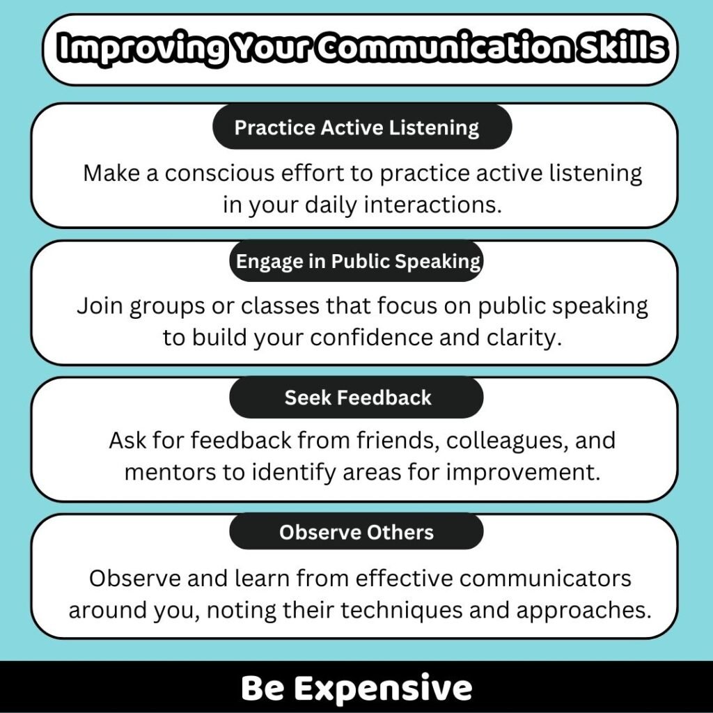 Be Expensive
Improving Your Communication Skills
Practice Active Listening
Engage in Public Speaking
Seek Feedback
Observe Others
Make a conscious effort to practice active listening in your daily interactions.
Join groups or classes that focus on public speaking to build your confidence and clarity.
Ask for feedback from friends, colleagues, and mentors to identify areas for improvement.
Observe and learn from effective communicators around you, noting their techniques and approaches.