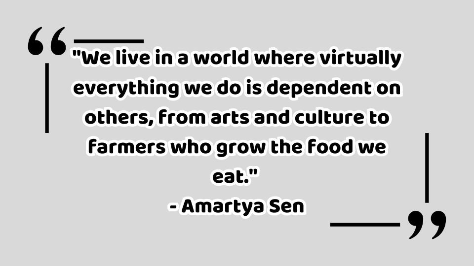 "We live in a world where virtually everything we do is dependent on others, from arts and culture to farmers who grow the food we eat."  - Amartya Sen Quotes