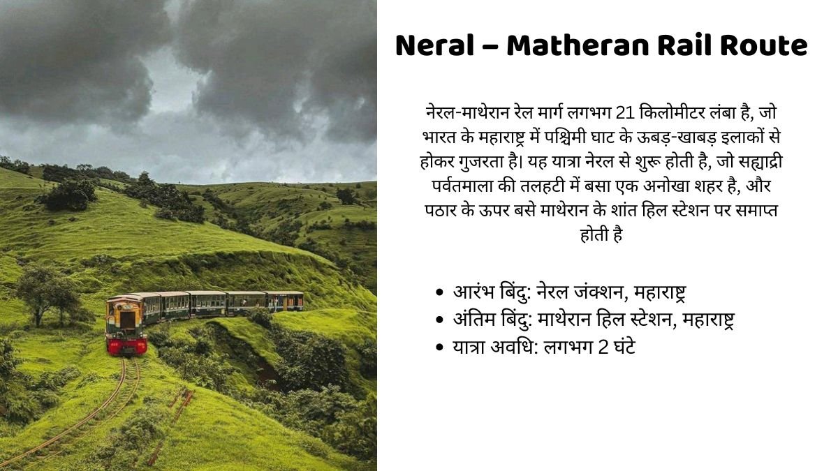 Neral – Matheran Rail Route Information नेरल-माथेरान रेल मार्ग लगभग 21 किलोमीटर लंबा है, जो भारत के महाराष्ट्र में पश्चिमी घाट के ऊबड़-खाबड़ इलाकों से होकर गुजरता है। यह यात्रा नेरल से शुरू होती है, जो सह्याद्री पर्वतमाला की तलहटी में बसा एक अनोखा शहर है, और पठार के ऊपर बसे माथेरान के शांत हिल स्टेशन पर समाप्त होती है आरंभ बिंदु: नेरल जंक्शन, महाराष्ट्र अंतिम बिंदु: माथेरान हिल स्टेशन, महाराष्ट्र यात्रा अवधि: लगभग 2 घंटे